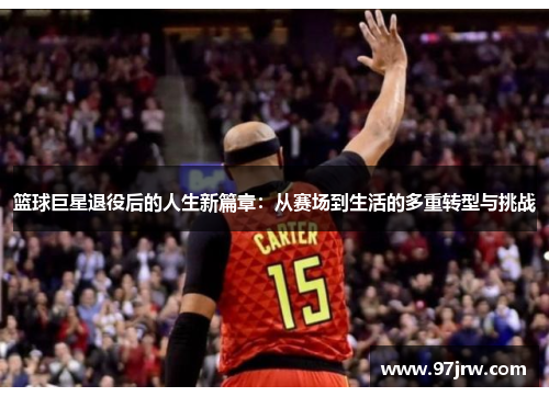 篮球巨星退役后的人生新篇章：从赛场到生活的多重转型与挑战