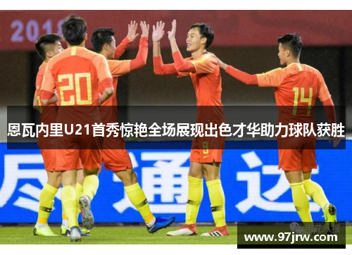 恩瓦内里U21首秀惊艳全场展现出色才华助力球队获胜