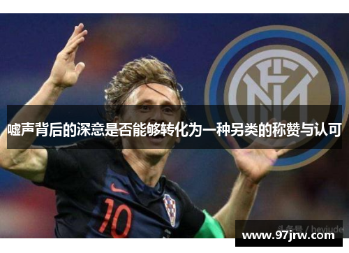 嘘声背后的深意是否能够转化为一种另类的称赞与认可