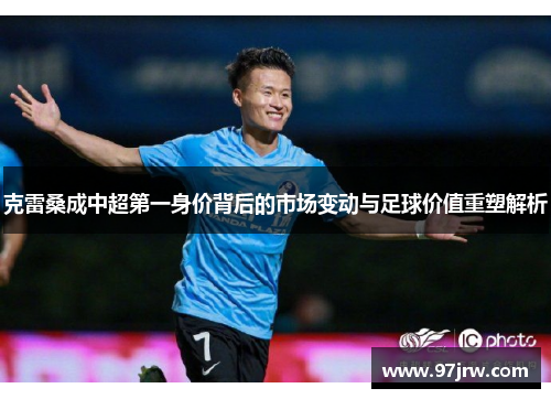 克雷桑成中超第一身价背后的市场变动与足球价值重塑解析