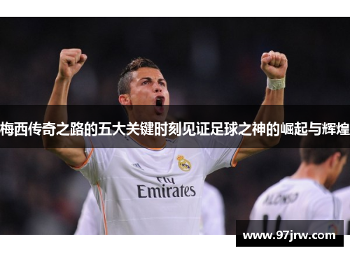 梅西传奇之路的五大关键时刻见证足球之神的崛起与辉煌