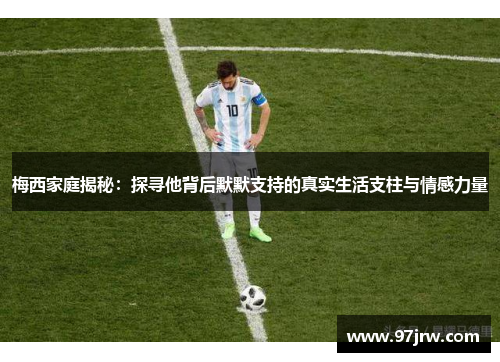 梅西家庭揭秘：探寻他背后默默支持的真实生活支柱与情感力量